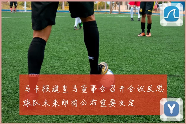 马卡报道皇马董事会召开会议反思球队未来即将公布重要决定