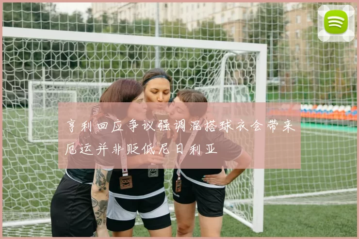 亨利回应争议强调混搭球衣会带来厄运并非贬低尼日利亚