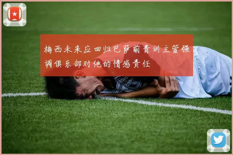梅西未来应回归巴萨前青训主管强调俱乐部对他的情感责任