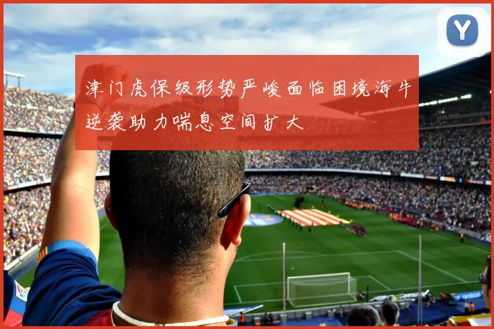 津门虎保级形势严峻面临困境海牛逆袭助力喘息空间扩大