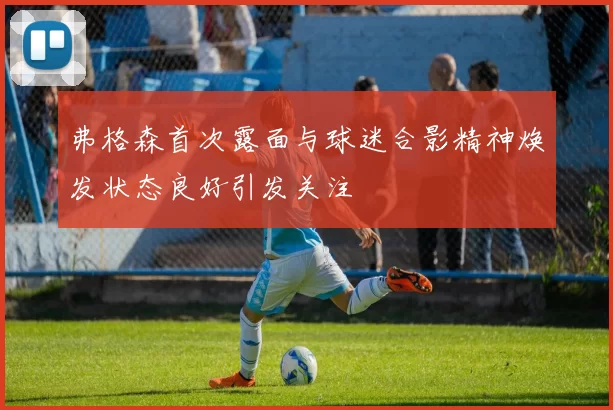 弗格森首次露面与球迷合影精神焕发状态良好引发关注