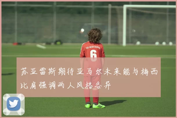 苏亚雷斯期待亚马尔未来能与梅西比肩强调两人风格各异