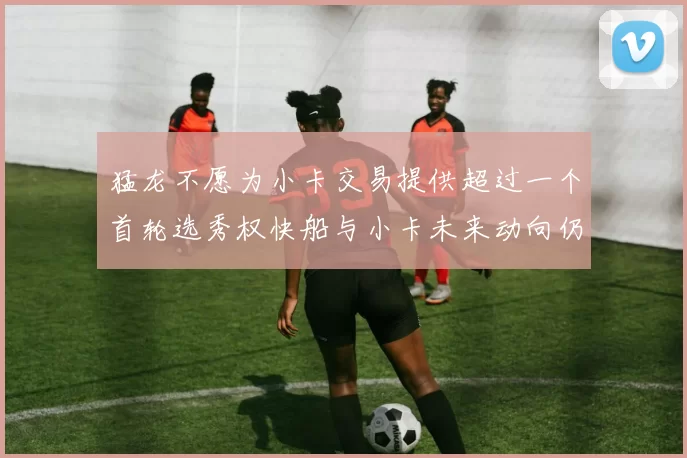 猛龙不愿为小卡交易提供超过一个首轮选秀权快船与小卡未来动向仍不明朗