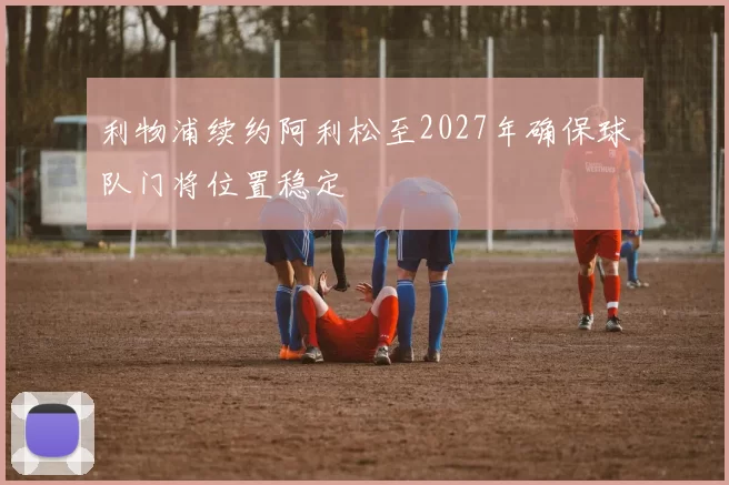 利物浦续约阿利松至2027年确保球队门将位置稳定