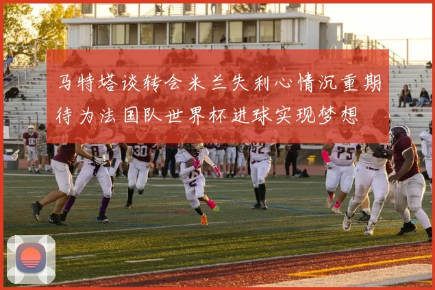 马特塔谈转会米兰失利心情沉重期待为法国队世界杯进球实现梦想
