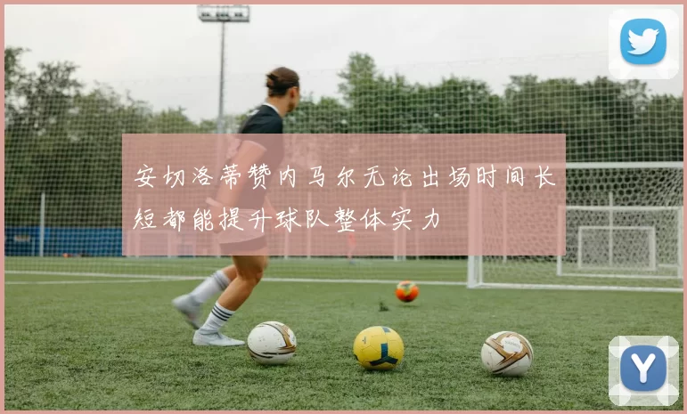 安切洛蒂赞内马尔无论出场时间长短都能提升球队整体实力