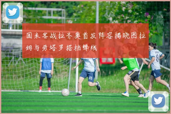 国米客战拉齐奥首发阵容揭晓图拉姆与劳塔罗搭档锋线