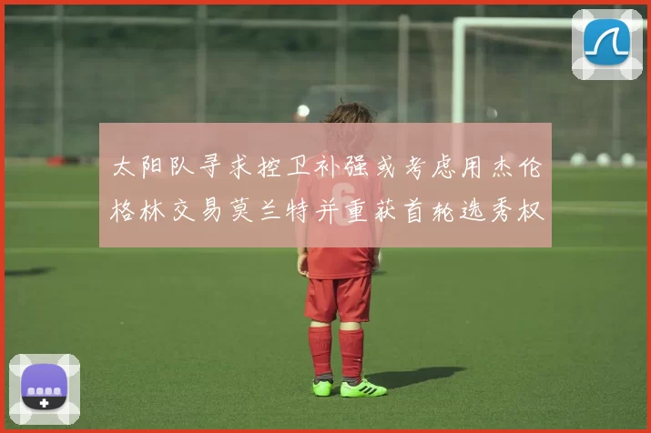 太阳队寻求控卫补强或考虑用杰伦格林交易莫兰特并重获首轮选秀权