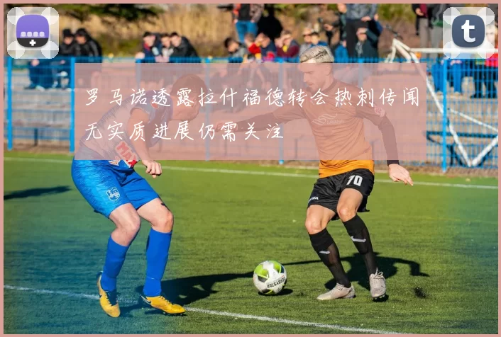 罗马诺透露拉什福德转会热刺传闻无实质进展仍需关注