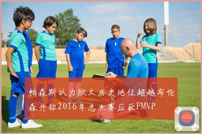 帕森斯认为欧文历史地位超越布伦森并称2016年总决赛应获FMVP