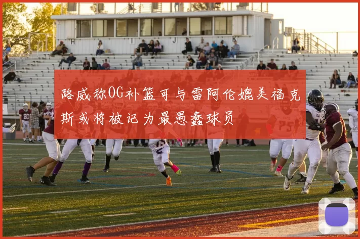 路威称OG补篮可与雷阿伦媲美福克斯或将被记为最愚蠢球员